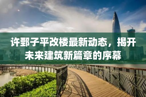 許鄄子平改樓最新動(dòng)態(tài)，揭開未來建筑新篇章的序幕