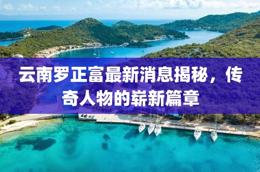 云南羅正富最新消息揭秘，傳奇人物的嶄新篇章