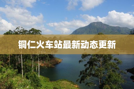 銅仁火車站最新動(dòng)態(tài)更新