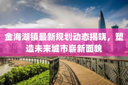 金海湖鎮(zhèn)最新規(guī)劃動(dòng)態(tài)揭曉，塑造未來(lái)城市嶄新面貌