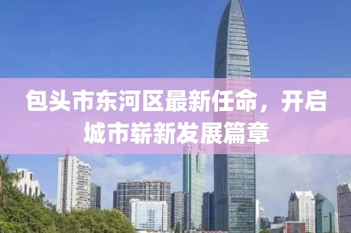 包頭市東河區(qū)最新任命，開啟城市嶄新發(fā)展篇章