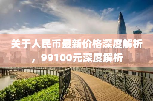 關(guān)于人民幣最新價(jià)格深度解析，99100元深度解析