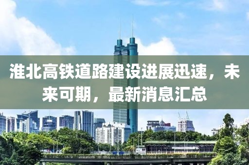淮北高鐵道路建設(shè)進(jìn)展迅速，未來可期，最新消息匯總