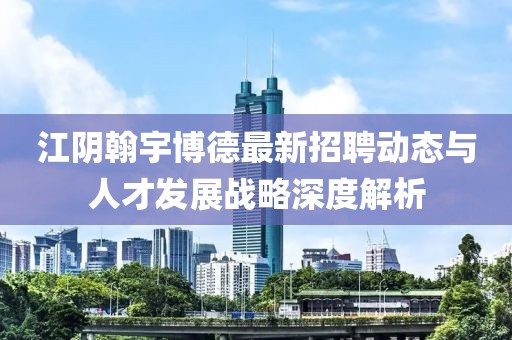 江陰翰宇博德最新招聘動(dòng)態(tài)與人才發(fā)展戰(zhàn)略深度解析
