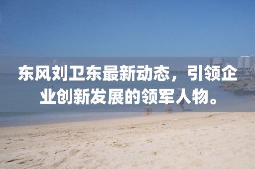 東風(fēng)劉衛(wèi)東最新動態(tài)，引領(lǐng)企業(yè)創(chuàng)新發(fā)展的領(lǐng)軍人物。