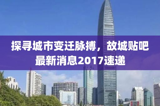 探尋城市變遷脈搏，故城貼吧最新消息2017速遞