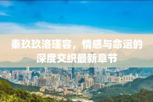 秦玖玖洛瑾容，情感與命運的深度交織最新章節(jié)