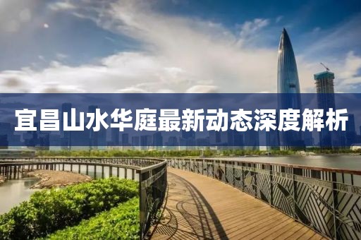 宜昌山水華庭最新動(dòng)態(tài)深度解析