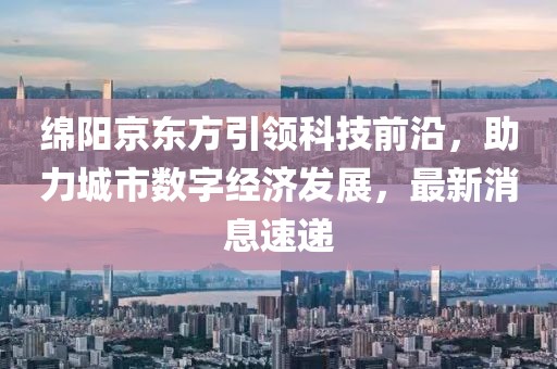 綿陽京東方引領(lǐng)科技前沿，助力城市數(shù)字經(jīng)濟發(fā)展，最新消息速遞