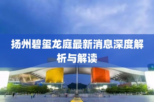 揚州碧璽龍庭最新消息深度解析與解讀