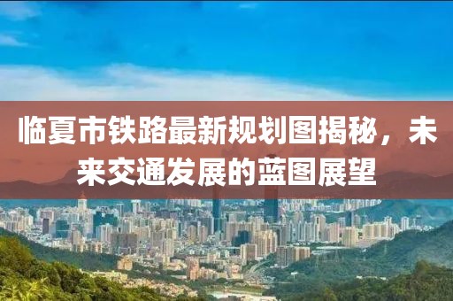 臨夏市鐵路最新規(guī)劃圖揭秘，未來交通發(fā)展的藍(lán)圖展望