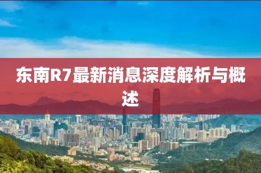 東南R7最新消息深度解析與概述