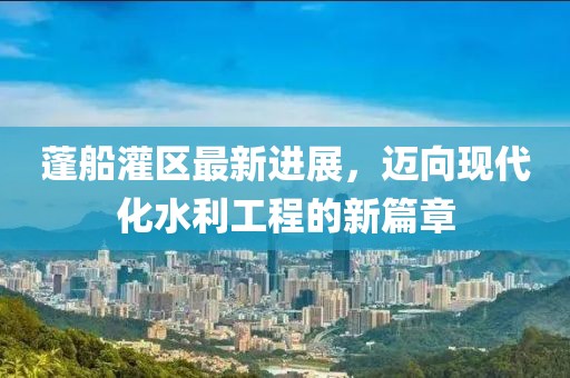 蓬船灌區(qū)最新進展，邁向現(xiàn)代化水利工程的新篇章