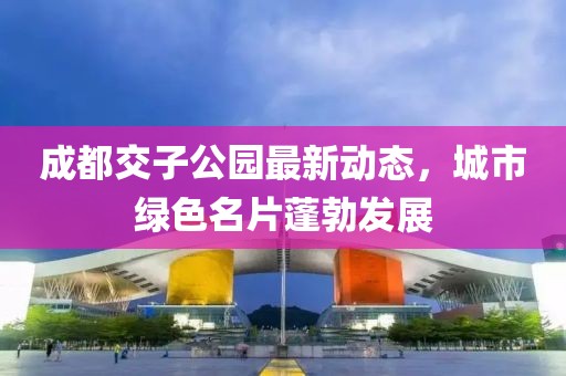 成都交子公園最新動(dòng)態(tài)，城市綠色名片蓬勃發(fā)展