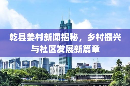 乾縣姜村新聞揭秘，鄉(xiāng)村振興與社區(qū)發(fā)展新篇章