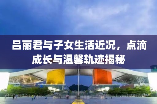 呂麗君與子女生活近況，點滴成長與溫馨軌跡揭秘