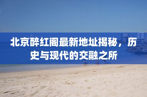 北京醉紅閣最新地址揭秘，歷史與現(xiàn)代的交融之所