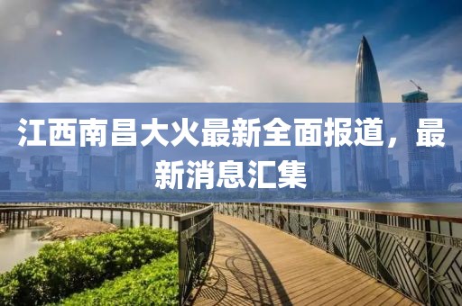 江西南昌大火最新全面報道，最新消息匯集
