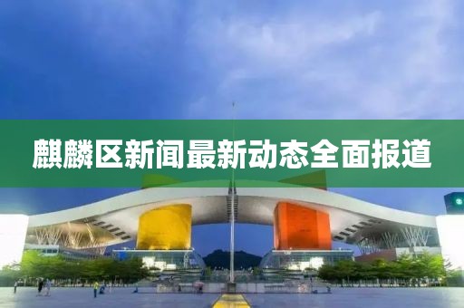 麒麟?yún)^(qū)新聞最新動態(tài)全面報道