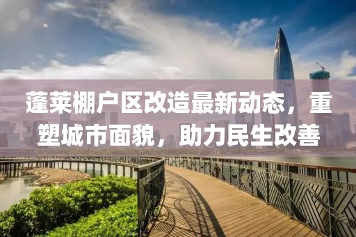 蓬萊棚戶區(qū)改造最新動態(tài)，重塑城市面貌，助力民生改善