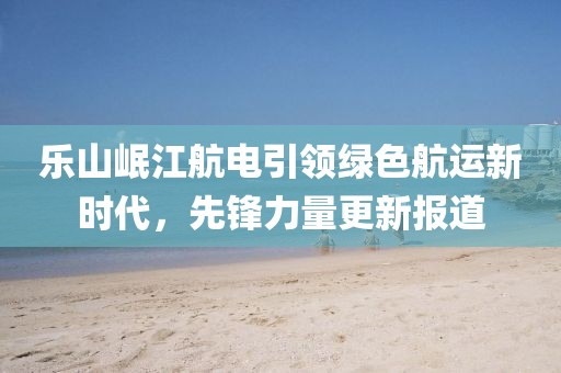 樂山岷江航電引領(lǐng)綠色航運新時代，先鋒力量更新報道