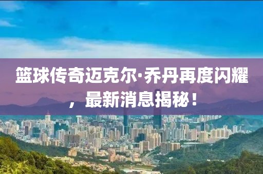 籃球傳奇邁克爾·喬丹再度閃耀，最新消息揭秘！