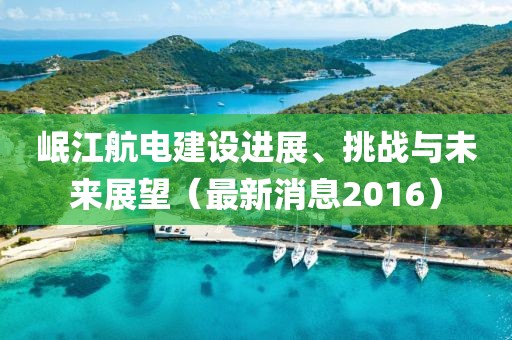岷江航電建設(shè)進展、挑戰(zhàn)與未來展望（最新消息2016）