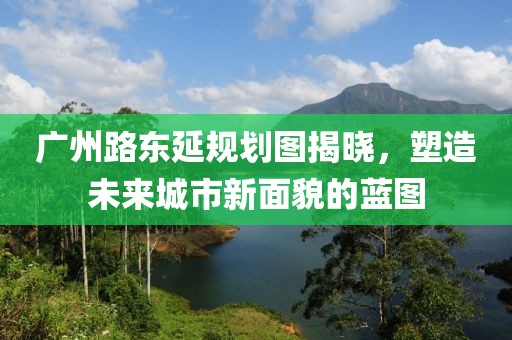 廣州路東延規(guī)劃圖揭曉，塑造未來城市新面貌的藍圖