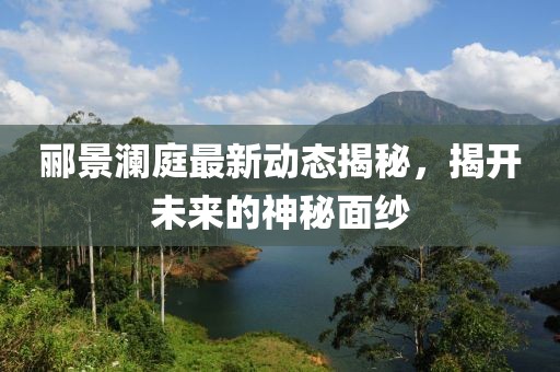 酈景瀾庭最新動態(tài)揭秘，揭開未來的神秘面紗