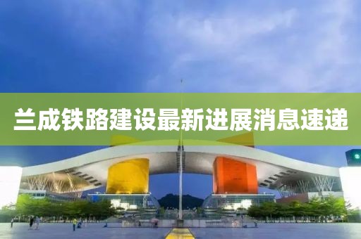 蘭成鐵路建設(shè)最新進(jìn)展消息速遞