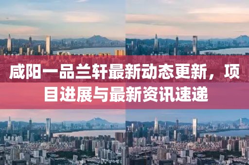 咸陽一品蘭軒最新動(dòng)態(tài)更新，項(xiàng)目進(jìn)展與最新資訊速遞