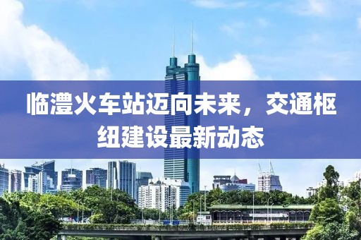 臨澧火車站邁向未來，交通樞紐建設(shè)最新動(dòng)態(tài)