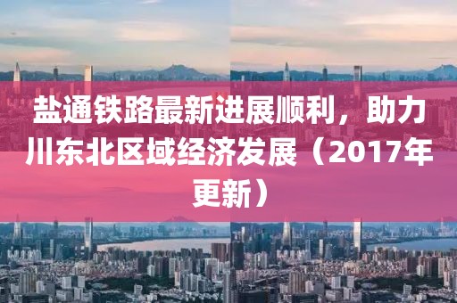 鹽通鐵路最新進(jìn)展順利，助力川東北區(qū)域經(jīng)濟(jì)發(fā)展（2017年更新）