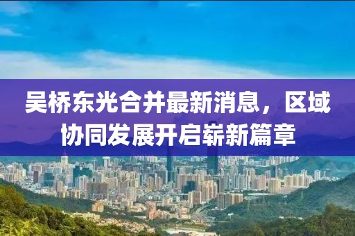 吳橋東光合并最新消息，區(qū)域協(xié)同發(fā)展開啟嶄新篇章