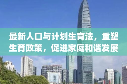 最新人口與計(jì)劃生育法，重塑生育政策，促進(jìn)家庭和諧發(fā)展