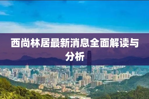 西尚林居最新消息全面解讀與分析