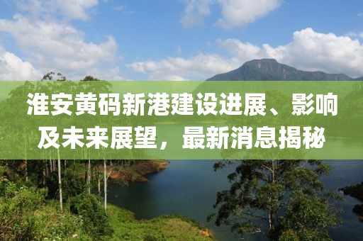 淮安黃碼新港建設(shè)進(jìn)展、影響及未來展望，最新消息揭秘