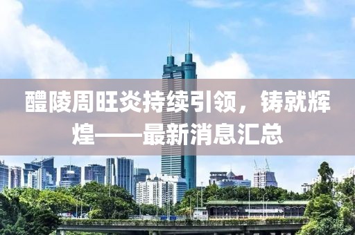 醴陵周旺炎持續(xù)引領(lǐng)，鑄就輝煌——最新消息匯總