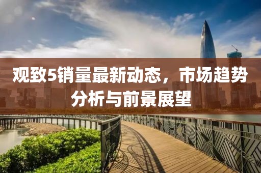 觀致5銷量最新動(dòng)態(tài)，市場(chǎng)趨勢(shì)分析與前景展望