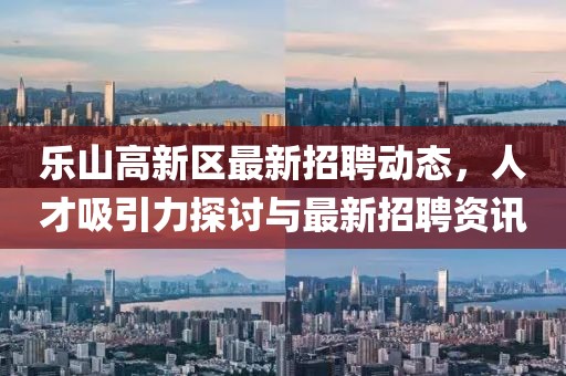樂山高新區(qū)最新招聘動態(tài)，人才吸引力探討與最新招聘資訊