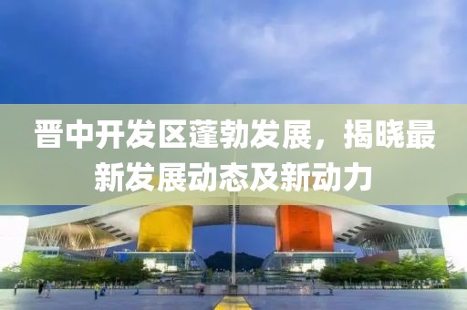 晉中開發(fā)區(qū)蓬勃發(fā)展，揭曉最新發(fā)展動態(tài)及新動力