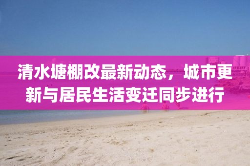 清水塘棚改最新動態(tài)，城市更新與居民生活變遷同步進行