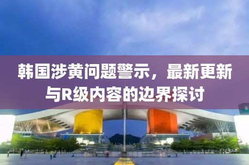 韓國(guó)涉黃問(wèn)題警示，最新更新與R級(jí)內(nèi)容的邊界探討