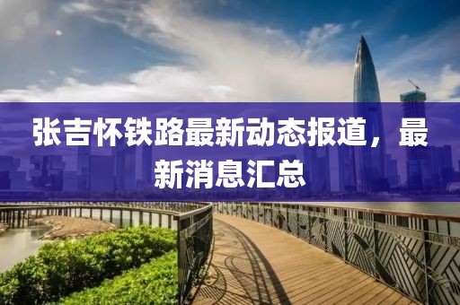 張吉懷鐵路最新動(dòng)態(tài)報(bào)道，最新消息匯總