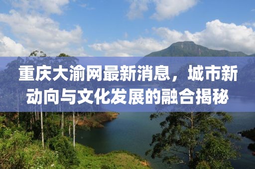 重慶大渝網(wǎng)最新消息，城市新動向與文化發(fā)展的融合揭秘