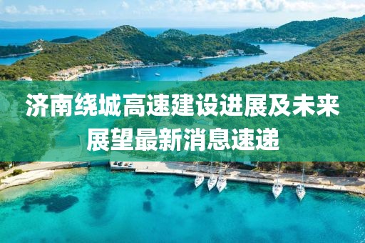 濟(jì)南繞城高速建設(shè)進(jìn)展及未來展望最新消息速遞