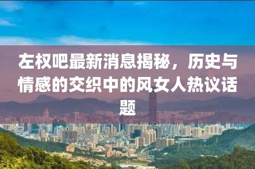 左權(quán)吧最新消息揭秘，歷史與情感的交織中的風女人熱議話題