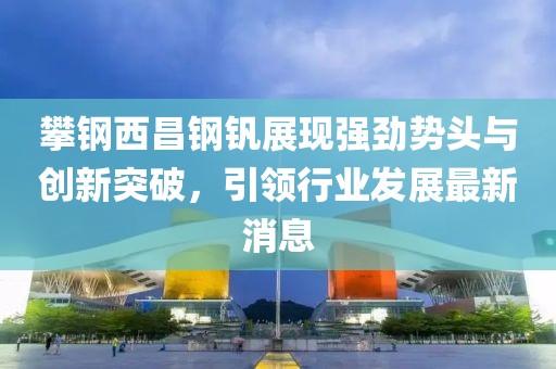 攀鋼西昌鋼釩展現(xiàn)強(qiáng)勁勢(shì)頭與創(chuàng)新突破，引領(lǐng)行業(yè)發(fā)展最新消息