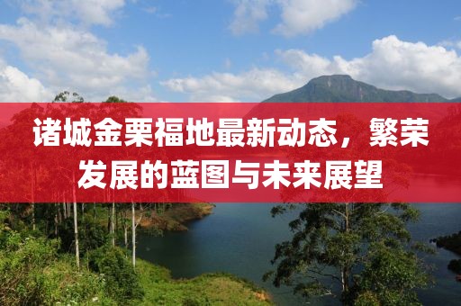 諸城金栗福地最新動(dòng)態(tài)，繁榮發(fā)展的藍(lán)圖與未來展望