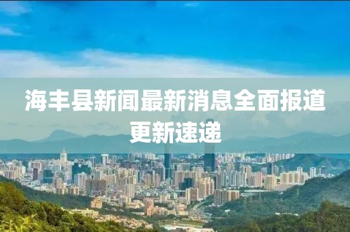 海豐縣新聞最新消息全面報道更新速遞